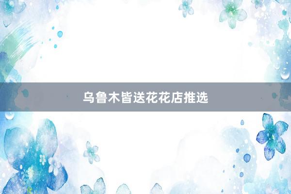 乌鲁木皆送花花店推选